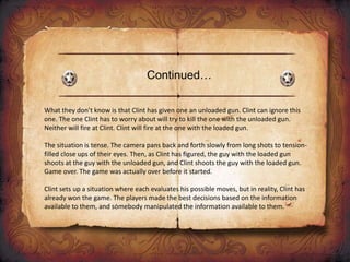Continued…
What they don’t know is that Clint has given one an unloaded gun. Clint can ignore this
one. The one Clint has to worry about will try to kill the one with the unloaded gun.
Neither will fire at Clint. Clint will fire at the one with the loaded gun.
The situation is tense. The camera pans back and forth slowly from long shots to tension-
filled close ups of their eyes. Then, as Clint has figured, the guy with the loaded gun
shoots at the guy with the unloaded gun, and Clint shoots the guy with the loaded gun.
Game over. The game was actually over before it started.
Clint sets up a situation where each evaluates his possible moves, but in reality, Clint has
already won the game. The players made the best decisions based on the information
available to them, and somebody manipulated the information available to them.
 