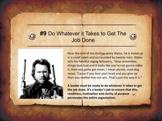 #9 Do Whatever it Takes to Get The
Job Done
Near the end of the Outlaw Josey Wales, he is holed up
in a small cabin and surrounded by twenty men. Wales
tells his handful ragtag followers, “Now remember,
things look bad and it looks like you're not gonna make
it, then you gotta get mean. I mean plumb, mad-dog
mean. 'Cause if you lose your head and you give up
then you neither live nor win. That's just the way it is."
A leader must be ready to do whatever it takes to get
the job done. It's a leader's job to ensure that this,
readiness, motivation and clarity of purpose
permeates the entire organization.
 