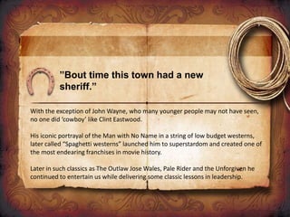 ”Bout time this town had a new
sheriff.”
With the exception of John Wayne, who many younger people may not have seen,
no one did ‘cowboy’ like Clint Eastwood.
His iconic portrayal of the Man with No Name in a string of low budget westerns,
later called “Spaghetti westerns” launched him to superstardom and created one of
the most endearing franchises in movie history.
Later in such classics as The Outlaw Jose Wales, Pale Rider and the Unforgiven he
continued to entertain us while delivering some classic lessons in leadership.
 