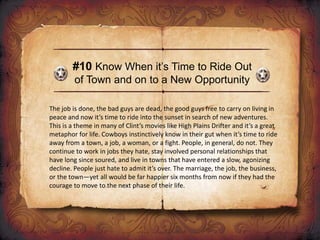 #10 Know When it’s Time to Ride Out
of Town and on to a New Opportunity
The job is done, the bad guys are dead, the good guys free to carry on living in
peace and now it’s time to ride into the sunset in search of new adventures.
This is a theme in many of Clint’s movies like High Plains Drifter and it’s a great
metaphor for life. Cowboys instinctively know in their gut when it’s time to ride
away from a town, a job, a woman, or a fight. People, in general, do not. They
continue to work in jobs they hate, stay involved personal relationships that
have long since soured, and live in towns that have entered a slow, agonizing
decline. People just hate to admit it’s over. The marriage, the job, the business,
or the town—yet all would be far happier six months from now if they had the
courage to move to the next phase of their life.
 