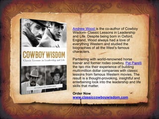 Andrew Wood is the co-author of Cowboy
Wisdom- Classic Lessons in Leadership
and Life. Despite being born in Oxford,
England, Wood always had a love of
everything Western and studied the
biographies of all the West’s famous
characters.
Partnering with world-renowned horse
trainer and former rodeo cowboy, Pat Parelli
the two mix their experience of building
multi-million dollar companies with classic
lessons from famous Western movies. The
result is a thought-provoking, insightful and
entertaining look into the leadership and life
skills that matter.
Order Now
www.classiccowboywisdom.com
Share this slideshow with your friends!
 