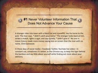 #1 Never Volunteer Information That
Does Not Advance Your Cause
A stranger rides into town with a black hat and a poncho, ties his horse to the
pole. The man says, “I didn’t catch your name.” The stranger looks back at him,
strikes a match, lights a cigar, and says quietly, “I didn’t give it.” No one in
movie history made more money saying less on screen than the man with no
name, Clint Eastwood.
In these days of social media—Facebook Twitter, YouTube live video—in
constant use, sometimes it’s better, as the Chinese say, to keep the tiger behind
the bamboo and say little about yourself while finding out more about your
advisory.
 