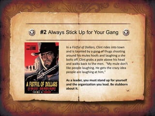 #2 Always Stick Up for Your Gang
In a Fistful of Dollars, Clint rides into town
and is taunted by a gang of thugs shooting
around his mules hoofs and laughing a she
bolts off. Clint grabs a pole above his head
and walks back to the men. "My mule don't
like people laughing. He gets the crazy idea
people are laughing at him,"
As a leader, you must stand up for yourself
and the organization you lead. Be stubborn
about it.
 