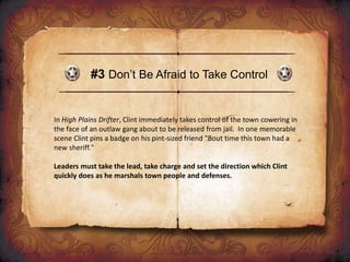#3 Don’t Be Afraid to Take Control
In High Plains Drifter, Clint immediately takes control of the town cowering in
the face of an outlaw gang about to be released from jail. In one memorable
scene Clint pins a badge on his pint-sized friend "Bout time this town had a
new sheriff."
Leaders must take the lead, take charge and set the direction which Clint
quickly does as he marshals town people and defenses.
 