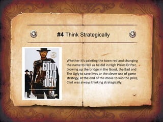 #4 Think Strategically
Whether it’s painting the town red and changing
the name to Hell as he did in High Plains Drifter,
blowing up the bridge in the Good, the Bad and
The Ugly to save lives or the clever use of game
strategy, at the end of the move to win the prize,
Clint was always thinking strategically.
 
