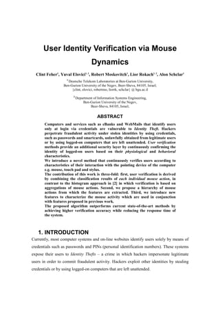 User Identity Verification via Mouse
Dynamics
Clint Feher1
, Yuval Elovici1, 2
, Robert Moskovitch1
, Lior Rokach1, 2
, Alon Schclar1
1
Deutsche Telekom Laboratories at Ben-Gurion University,
Ben-Gurion University of the Negev, Beer-Sheva, 84105, Israel;
{clint, elovici, robertmo, liorrk, schclar} @ bgu.ac.il
2
Department of Information Systems Engineering,
Ben-Gurion University of the Negev,
Beer-Sheva, 84105, Israel;
ABSTRACT
Computers and services such as eBanks and WebMails that identify users
only at login via credentials are vulnerable to Identity Theft. Hackers
perpetrate fraudulent activity under stolen identities by using credentials,
such as passwords and smartcards, unlawfully obtained from legitimate users
or by using logged-on computers that are left unattended. User verification
methods provide an additional security layer by continuously confirming the
identity of logged-on users based on their physiological and behavioral
characteristics.
We introduce a novel method that continuously verifies users according to
characteristics of their interaction with the pointing device of the computer
e.g. mouse, touch pad and stylus.
The contribution of this work is three-fold: first, user verification is derived
by combining the classification results of each individual mouse action, in
contrast to the histogram approach in [2] in which verification is based on
aggregations of mouse actions. Second, we propose a hierarchy of mouse
actions from which the features are extracted. Third, we introduce new
features to characterize the mouse activity which are used in conjunction
with features proposed in previous work.
The proposed algorithm outperforms current state-of-the-art methods by
achieving higher verification accuracy while reducing the response time of
the system.
1. INTRODUCTION
Currently, most computer systems and on-line websites identify users solely by means of
credentials such as passwords and PINs (personal identification numbers). These systems
expose their users to Identity Thefts – a crime in which hackers impersonate legitimate
users in order to commit fraudulent activity. Hackers exploit other identities by stealing
credentials or by using logged-on computers that are left unattended.
 