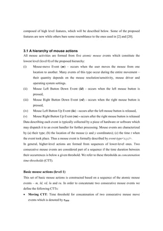 composed of high level features, which will be described below. Some of the proposed
features are new while others bare some resemblance to the ones used in [2] and [20].
3.1 A hierarchy of mouse actions
All mouse activities are formed from five atomic mouse events which constitute the
lowest level (level 0) of the proposed hierarchy:
(i) Mouse-move Event (m) – occurs when the user moves the mouse from one
location to another. Many events of this type occur during the entire movement –
their quantity depends on the mouse resolution/sensitivity, mouse driver and
operating system settings.
(ii) Mouse Left Button Down Event (ld) - occurs when the left mouse button is
pressed,
(iii) Mouse Right Button Down Event (rd) - occurs when the right mouse button is
pressed,
(iv) Mouse Left Button Up Event (lu) - occurs after the left mouse button is released,
(v) Mouse Right Button Up Event (ru) - occurs after the right mouse button is released
Data describing each event is typically collected by a piece of hardware or software which
may dispatch it to an event handler for further processing. Mouse events are characterized
by (a) their type; (b) the location of the mouse (x and y coordinates); (c) the time t when
the event took place. Thus a mouse event is formally described by event-type<x,y,t>.
In general, higher-level actions are formed from sequences of lower-level ones. Two
consecutive mouse events are considered part of a sequence if the time duration between
their occurrences is below a given threshold. We refer to these thresholds as concatenation
time-thresholds (CTT).
Basic mouse actions (level 1)
This set of basic mouse actions is constructed based on a sequence of the atomic mouse
events – m, ld, rd, lu and ru. In order to concatenate two consecutive mouse events we
define the following CTTs:
• Moving CTT: Time threshold for concatenation of two consecutive mouse move
events which is denoted by τMM.
 