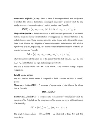 Mouse-move Sequence (MMS) – refers to action of moving the mouse from one position
to another. This action is defined as a sequence of mouse-move events in which the time
gap between every consecutive pair of events is less than τMM. Formally,
)(:11|,...,, 1211 MMkkttt
t
t ttnkmmmMMS n
n
τ≤−−≤≤∀= +
Drag-and-Drop (DD) – denotes the action in which the user presses one of the mouse
buttons, moves the mouse while the button is being pressed and releases the button at the
end of the movement. Using atomic events, this action begins with a left or right mouse-
down event followed by a sequence of mouse-move events and terminates with a left or
right mouse-up event, respectively. The minimal time between the left down event and left
up event exceeds τDD. Formally:
DDnttttt ttummmdDD nn
τ>−= − 1|,,...,,, 1321
where the duration of the action has to be greater than the click time, i.e. LCDD ττ > and
RCDD ττ > , for left button and right button usage, respectively.
The level 1 mouse actions – LC, RC, MMS and DD – are illustrated in Figs. 4(a)-(d),
respectively.
Level 2 mouse actions
The next level of mouse actions is composed of level 1 actions and level 0 (atomic)
events:
Mouse-move Action (MM) – A sequence of mouse-move events followed by silence
time σ. Formally:
σ,MMSMM =
Double Click Action (DC) – is composed of a two consecutive left clicks in which the
mouse-up of the first click and the mouse-down of the second one occur within an interval
of τI. Formally:
Ict
ct
ct ctctLCLCDC τ≤−⋅= 23|3
2
1
The level 2 mouse actions – DC and MM – are illustrated in Figs. 4(e) and 4(f),
respectively.
 