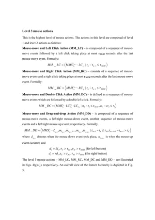 Level 3 mouse actions
This is the highest level of mouse actions. The actions in this level are composed of level
1 and level 2 actions as follows:
Mouse-move and Left Click Action (MM_LC) – is composed of a sequence of mouse-
move events followed by a left click taking place at most τMLM seconds after the last
mouse-move event. Formally:
MLMnnt
t
t ttLCMMSLCMM n
n
τ≤−⋅= −
−
1|_ 1
1
Mouse-move and Right Click Action (MM_RC) – consists of a sequence of mouse-
move events and a right click taking place at most τMRM seconds after the last mouse move
event. Formally:
MRMnnt
t
t ttRCMMSRCMM n
n
τ≤−⋅= −
−
1|_ 1
1
Mouse-move and Double Click Action (MM_DC) – is defined as a sequence of mouse-
move events which are followed by a double left click. Formally:
IMLMnct
ct
ct
t
t ctcttctLCLCMMSDCMM n
ττ ≤−≤−⋅⋅= 231 ,|_ 3
2
11
Mouse-move and Drag-and-drop Action (MM_DD) – is composed of a sequence of
mouse-move events, a left/right mouse-down event, another sequence of mouse-move
events and a left/right mouse-up event, respectively. Formally,
CmkmMmttttt
t
t ttttummmdMMSDDMM kmkmmmm
n
ττ >−≤−⋅= ++++++++++ 11n1 ,|,,...,,,_ 13211
where 1+mtd denotes when the mouse down event took place, 1++kmtu is when the mouse-up
event occurred and
button)rightfor(,,
button)left(for,,
MRMMRCCtt
MLMMLCCtt
rdd
ldd
ττττ
ττττ
>>=
>>=
The level 3 mouse actions – MM_LC, MM_RC, MM_DC and MM_DD – are illustrated
in Figs. 4(g)-(j), respectively. An overall view of the feature hierarchy is depicted in Fig.
5.
 