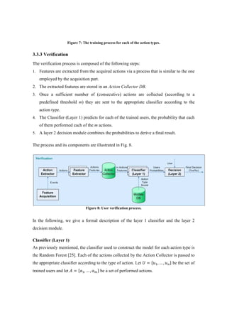 Figure 7: The training process for each of the action types.
3.3.3 Verification
The verification process is composed of the following steps:
1. Features are extracted from the acquired actions via a process that is similar to the one
employed by the acquisition part.
2. The extracted features are stored in an Action Collector DB.
3. Once a sufficient number of (consecutive) actions are collected (according to a
predefined threshold m) they are sent to the appropriate classifier according to the
action type.
4. The Classifier (Layer 1) predicts for each of the trained users, the probability that each
of them performed each of the m actions.
5. A layer 2 decision module combines the probabilities to derive a final result.
The process and its components are illustrated in Fig. 8.
Figure 8: User verification process.
In the following, we give a formal description of the layer 1 classifier and the layer 2
decision module.
Classifier (Layer 1)
As previously mentioned, the classifier used to construct the model for each action type is
the Random Forest [25]. Each of the actions collected by the Action Collector is passed to
the appropriate classifier according to the type of action. Let ܷ = ሼ‫ݑ‬ଵ, … , ‫ݑ‬௡ሽ be the set of
trained users and let ‫ܣ‬ = ሼܽଵ, … , ܽ௠ሽ be a set of performed actions.
 