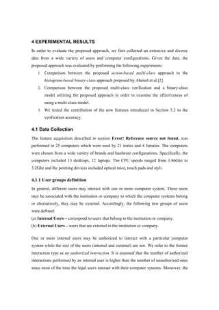 4 EXPERIMENTAL RESULTS
In order to evaluate the proposed approach, we first collected an extensive and diverse
data from a wide variety of users and computer configurations. Given the data, the
proposed approach was evaluated by performing the following experiments:
1. Comparison between the proposed action-based multi-class approach to the
histogram-based binary-class approach proposed by Ahmed et al [2].
2. Comparison between the proposed multi-class verification and a binary-class
model utilizing the proposed approach in order to examine the effectiveness of
using a multi-class model.
3. We tested the contribution of the new features introduced in Section 3.2 to the
verification accuracy.
4.1 Data Collection
The feature acquisition described in section Error! Reference source not found. was
performed in 25 computers which were used by 21 males and 4 females. The computers
were chosen from a wide variety of brands and hardware configurations. Specifically, the
computers included 13 desktops, 12 laptops. The CPU speeds ranged from 1.86Ghz to
3.2Ghz and the pointing devices included optical mice, touch pads and styli.
4.1.1 User groups definition
In general, different users may interact with one or more computer system. These users
may be associated with the institution or company to which the computer systems belong
or alternatively, they may be external. Accordingly, the following two groups of users
were defined:
(a) Internal Users – correspond to users that belong to the institution or company.
(b) External Users – users that are external to the institution or company.
One or more internal users may be authorized to interact with a particular computer
system while the rest of the users (internal and external) are not. We refer to the former
interaction type as an authorized interaction. It is assumed that the number of authorized
interactions performed by an internal user is higher than the number of unauthorized ones
since most of the time the legal users interact with their computer systems. Moreover, the
 