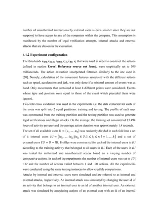 number of unauthorized interactions by external users is even smaller since they are not
supposed to have access to any of the computers within the company. This assumption is
manifested by the number of legal verification attempts, internal attacks and external
attacks that are chosen in the evaluation.
4.1.2 Experiment configuration
The thresholds τMM, τMLM, τMRM, τLC, τRC, τI that were used in order to construct the actions
defined in section Error! Reference source not found. were empirically set to 500
milliseconds. The action extraction incorporated filtration similarly to the one used in
[20]. Namely, calculation of the movement features associated with the different actions
such as speed, acceleration and jerk, was only done if a minimal amount of events was at
hand. Only movements that contained at least 4 different points were considered. Events
whose type and position were equal to those of the event which preceded them were
ignored.
Two-fold cross validation was used in the experiments i.e. the data collected for each of
the users was split into 2 equal partitions: training and testing. The profile of each user
was constructed from the training partition and the testing partition was used to generate
legal verifications and illegal attacks. On the average, the training set consisted of 15.494
hours of activity per user and the average action duration was approximately 1.4 seconds.
The set of all available users ܷ = ሼ‫ݑ‬ଵ, … , ‫ݑ‬௡ሽ was randomly divided in each fold into a set
of k internal users ‫ܷܫ‬ = ൛݅‫ݑ‬௝భ
, … , ݅‫ݑ‬௝ೖ
|݅‫ݑ‬௝೗
∈ ܷ, 1 ≤ ݆௟ ≤ ݊, ݈ = 1, … , ݇ൟ and a set of
external users ‫ܷܧ‬ = ܷ − ‫.ܷܫ‬ Profiles were constructed for each of the internal users in IU
according to the training activity that belonged to all users in IU. Each of the users in IU
was tested for authorized and unauthorized access based on a varying number of
consecutive actions. In each of the experiments the number of internal users was set to |IU|
=12 and the number of actions varied between 1 and 100 actions. All the experiments
were conducted using the same testing instances to allow credible comparisons.
Attacks by internal and external users were simulated and are referred to as internal and
external attacks, respectively. An internal attack was simulated by changing the user id of
an activity that belongs to an internal user to an id of another internal user. An external
attack was simulated by associating actions of an external user with an id of an internal
 