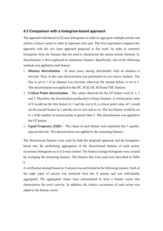 4.3 Comparison with a histogram-based approach
The approach introduced in [2] uses histograms in order to aggregate multiple actions and
utilizes a binary model in order to represent each user. The first experiment compares this
approach with the two layer approach proposed in this work. In order to construct
histograms from the features that are used to characterize the mouse actions (Section 3),
discretization is first employed to continuous features. Specifically, one of the following
methods was applied to each feature:
1. Distance discretization – In most cases, during click/double click no distance is
traveled. Thus, in this case discretization was performed via two binary features. The
first is set to 1 if no distance was traveled; otherwise the second feature is set to 1.
This discretization was applied to the DC, FCD, ID, SCD and TDC features.
2. Critical Points discretization – The values observed for the CP feature were 0, 1, 2
and 3. Therefore, the discretization produced five binary features. A critical point value
of 0 would set the first feature to 1 and the rest to 0, a critical point value of 1 would
set the second feature to 1 and the rest to zero and so on. The last feature would be set
to 1 if the number of critical points is greater than 3. This discretization was applied to
the CP feature.
3. Equal Frequency (EQF) – The values of each feature were separated into 5 equally-
spaced intervals. This discretization was applied to the remaining features.
The discretisized features were used by both the proposed approach and the histogram-
based one. By performing aggregation of the discretisized features of each action,
occurrence histograms as in [1] were created. The feature average histograms were created
by averaging the remaining features. The features that were used were described in Table
6.
A verification attempt based on N actions was performed in the following manner: Each of
the eight types of actions was extracted from the N actions and was individually
aggregated. The aggregated values were concatenated to form a feature vector that
characterizes the user's activity. In addition, the relative occurrence of each action was
added to the feature vector.
 