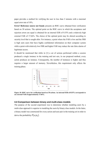 paper provides a method for verifying the user in less than 2 minutes with a maximal
equal error rate of 10%.
Error! Reference source not found. presents an ROC curve obtained from verification
based on 30 actions. The optimal point on the ROC curve in which the acceptance and
rejection errors are equal is obtained for an internal EER of 8.53% and a relatively high
external FAR of 17.66%. The choice of the optimal point may be altered according to
security level that is sought after. For instance, a point where the FAR is low and the FRR
is high suits users that have highly confidential information on their computer system
while a point with relatively low FRR and higher FAR may reduce the rate false alarms of
legitimate access.
It should be mentioned that while in [1] a set of actions performed within a session
produced a single instance in the training and test sets, in our proposed method, every
action produces an instance. Consequently, the number of instances is higher and thus
requires a larger amount of memory. Nevertheless, this requirement only affects the
training phase.
Figure 10: ROC curve for verification based on 30 actions. An internal EER of 8.53% corresponds to
an external FAR of approximately 17.66%.
4.4 Comparison between binary and multi-class models
The purpose of the second experiment was to determine whether modeling users by a
multi-class approach is superior to modeling the users by binary class models. In the latter,
a binary model was constructed for every action and user pair in the training set in order to
derive the probability ܲ෠൫‫ݑ‬௜|ܽ௝൯.
 