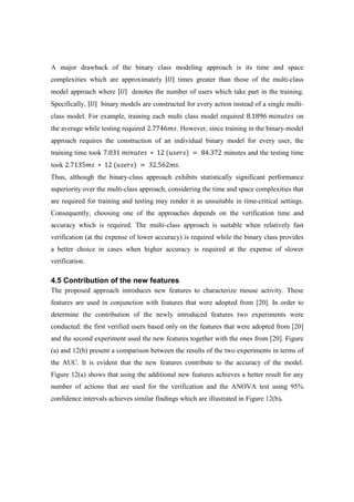 A major drawback of the binary class modeling approach is its time and space
complexities which are approximately |ܷ| times greater than those of the multi-class
model approach where |ܷ| denotes the number of users which take part in the training.
Specifically, |ܷ| binary models are constructed for every action instead of a single multi-
class model. For example, training each multi class model required 8.1896	݉݅݊‫ݏ݁ݐݑ‬ on
the average while testing required 2.7746݉‫.ݏ‬ However, since training in the binary-model
approach requires the construction of an individual binary model for every user, the
training time took 7.031	݉݅݊‫	ݏ݁ݐݑ‬ ∗ 	12	(‫)ݏݎ݁ݏݑ‬	= 	84.372 minutes and the testing time
took 2.7135݉‫	ݏ‬ ∗ 	12	(‫)ݏݎ݁ݏݑ‬	= 	32.562݉‫.ݏ‬
Thus, although the binary-class approach exhibits statistically significant performance
superiority over the multi-class approach, considering the time and space complexities that
are required for training and testing may render it as unsuitable in time-critical settings.
Consequently, choosing one of the approaches depends on the verification time and
accuracy which is required. The multi-class approach is suitable when relatively fast
verification (at the expense of lower accuracy) is required while the binary class provides
a better choice in cases when higher accuracy is required at the expense of slower
verification.
4.5 Contribution of the new features
The proposed approach introduces new features to characterize mouse activity. These
features are used in conjunction with features that were adopted from [20]. In order to
determine the contribution of the newly introduced features two experiments were
conducted: the first verified users based only on the features that were adopted from [20]
and the second experiment used the new features together with the ones from [20]. Figure
(a) and 12(b) present a comparison between the results of the two experiments in terms of
the AUC. It is evident that the new features contribute to the accuracy of the model.
Figure 12(a) shows that using the additional new features achieves a better result for any
number of actions that are used for the verification and the ANOVA test using 95%
confidence intervals achieves similar findings which are illustrated in Figure 12(b).
 