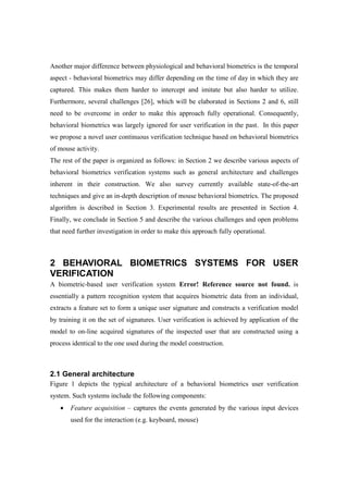 Another major difference between physiological and behavioral biometrics is the temporal
aspect - behavioral biometrics may differ depending on the time of day in which they are
captured. This makes them harder to intercept and imitate but also harder to utilize.
Furthermore, several challenges [26], which will be elaborated in Sections 2 and 6, still
need to be overcome in order to make this approach fully operational. Consequently,
behavioral biometrics was largely ignored for user verification in the past. In this paper
we propose a novel user continuous verification technique based on behavioral biometrics
of mouse activity.
The rest of the paper is organized as follows: in Section 2 we describe various aspects of
behavioral biometrics verification systems such as general architecture and challenges
inherent in their construction. We also survey currently available state-of-the-art
techniques and give an in-depth description of mouse behavioral biometrics. The proposed
algorithm is described in Section 3. Experimental results are presented in Section 4.
Finally, we conclude in Section 5 and describe the various challenges and open problems
that need further investigation in order to make this approach fully operational.
2 BEHAVIORAL BIOMETRICS SYSTEMS FOR USER
VERIFICATION
A biometric-based user verification system Error! Reference source not found. is
essentially a pattern recognition system that acquires biometric data from an individual,
extracts a feature set to form a unique user signature and constructs a verification model
by training it on the set of signatures. User verification is achieved by application of the
model to on-line acquired signatures of the inspected user that are constructed using a
process identical to the one used during the model construction.
2.1 General architecture
Figure 1 depicts the typical architecture of a behavioral biometrics user verification
system. Such systems include the following components:
• Feature acquisition – captures the events generated by the various input devices
used for the interaction (e.g. keyboard, mouse)
 