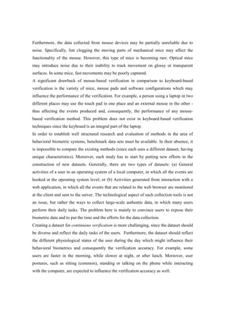 Furthermore, the data collected from mouse devices may be partially unreliable due to
noise. Specifically, lint clogging the moving parts of mechanical mice may affect the
functionality of the mouse. However, this type of mice is becoming rare. Optical mice
may introduce noise due to their inability to track movement on glossy or transparent
surfaces. In some mice, fast movements may be poorly captured.
A significant drawback of mouse-based verification in comparison to keyboard-based
verification is the variety of mice, mouse pads and software configurations which may
influence the performance of the verification. For example, a person using a laptop in two
different places may use the touch pad in one place and an external mouse in the other -
thus affecting the events produced and, consequently, the performance of any mouse-
based verification method. This problem does not exist in keyboard-based verification
techniques since the keyboard is an integral part of the laptop.
In order to establish well structured research and evaluation of methods in the area of
behavioral biometric systems, benchmark data sets must be available. In their absence, it
is impossible to compare the existing methods (since each uses a different dataset, having
unique characteristics). Moreover, each study has to start by putting new efforts in the
construction of new datasets. Generally, there are two types of datasets: (a) General
activities of a user in an operating system of a local computer, in which all the events are
hooked at the operating system level; or (b) Activities generated from interaction with a
web application, in which all the events that are related to the web browser are monitored
at the client and sent to the server. The technological aspect of such collection tools is not
an issue, but rather the ways to collect large-scale authentic data, in which many users
perform their daily tasks. The problem here is mainly to convince users to expose their
biometric data and to put the time and the efforts for the data collection.
Creating a dataset for continuous verification is more challenging, since the dataset should
be diverse and reflect the daily tasks of the users. Furthermore, the dataset should reflect
the different physiological states of the user during the day which might influence their
behavioral biometrics and consequently the verification accuracy. For example, some
users are faster in the morning, while slower at night, or after lunch. Moreover, user
postures, such as sitting (common), standing or talking on the phone while interacting
with the computer, are expected to influence the verification accuracy as well.
 