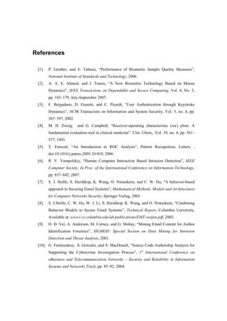 References
[1]. P. Grother, and E. Tabassi, “Performance of Biometric Sample Quality Measures”,
National Institute of Standards and Technology, 2006.
[2]. A. A. E. Ahmed, and I. Traore, “A New Biometric Technology Based on Mouse
Dynamics”, IEEE Transactions on Dependable and Secure Computing, Vol. 4, No. 3,
pp. 165–179, July-September 2007.
[3]. F. Bergadano, D. Gunetti, and C. Picardi, “User Authentication through Keystroke
Dynamics”, ACM Transacions on Information and System Security, Vol. 5, no. 4, pp.
367–397, 2002.
[4]. M. H. Zweig, and G. Campbell, “Receiver-operating characteristic (roc) plots: A
fundamental evaluation tool in clinical medicine”. Clin. Chem., Vol. 39, no. 4, pp. 561–
577, 1993.
[5]. T. Fawcett, “An Introduction to ROC Analysis”, Pattern Recognition, Letters, ,
doi:10.1016/j.patrec.2005.10.010, 2006.
[6]. R. V. Yampolskiy, “Human Computer Interaction Based Intrusion Detection”, IEEE
Computer Society, In Proc. of the International Conference on Information Technology,
pp. 837–842, 2007.
[7]. S. J. Stolfo, S. Hershkop, K. Wang, O. Nimeskern, and C. W. Hu, “A behavior-based
approach to Securing Email Systems”, Mathematical Methods, Models and Architectures
for Computer Networks Security, Springer Verlag, 2003.
[8]. S. J.Stolfo, C. W. Hu, W. J. Li, S. Hershkop, K. Wang, and O. Nimeskern, “Combining
Behavior Models to Secure Email Systems”, Technical Report, Columbia University,
Available at: www1.cs.columbia.edu/ids/publications/EMT-weijen.pdf, 2003.
[9]. O. D. Vel, A. Anderson, M. Corney, and G. Mohay, “Mining Email Content for Author
Identification Forensics”, SIGMOD: Special Section on Data Mining for Intrusion
Detection and Threat Analysis, 2001.
[10]. G. Frantzeskou, S. Gritzalis, and S. MacDonell, “Source Code Authorship Analysis for
Supporting the Cybercrime Investigation Process”, 1st
International Conference on
eBusiness and Telecommunication Networks – Security and Reliability in Information
Systems and Networks Track, pp. 85–92, 2004.
 