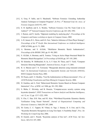 [11]. A. Gray, P. Sallis, and S. Macdonell, “Software Forensics: Extending Authorship
Analysis Techniques to Computer Programs”, In Proc. 3rd
Biannual Conf. Int. Assoc. of
Forensic Linguists (IAFL'97), 1997.
[12]. E. H. Spafford, and S. A. Weeber, “Software Forensics: Can We Track Code to its
Authors?” 15th
National Computer Security Conference, pp. 641–650, 1992.
[13]. J. Ramon, and N. Jacobs, “Opponent modeling by analyzing play”, Proceedings of the
Computers and Games workshop on Agents in Computer Games, 2002.
[14]. A. R. Jansen, D. L. Dowe, and G.E. Farr, “Inductive Inference of Chess Player Strategy”,
Proceedings of the 6th
Pacific Rim International Conference on Artificial Intelligence
(PRICAI'2000), pp. 61–71, 2000.
[15]. A. Bromme, and S. Al-Zubi, “Multifactor Biometric Sketch Authentication”,
Proceedings of the BIOSIG 2003, pp. 81–90, 2003.
[16]. S. Al-Zubi, A. Bromme, and K. Tonnies, “Using an Active Shape Structural Model for
Biometric Sktech Recognition”, In Proceedings of DAGM, pp. 187–195, 2003.
[17]. M. Schonlau, W. DuMouchel, H. Ju, A. F. Karr, M. Theus, and Y. Vardi, “Computer
Intrusion: Detecting Masquerades”, Statistical Science, 16, pp 1–17, 2001.
[18]. R. A. Maxion and T. N. Townsend, “Masquerade detection using truncated command
lines”, In International Conference on Dependable Systems and Networks (DNS-02),
IEEE Computer Society Press, 2002.
[19]. M. Pusara, and C. E. Brodley, “User Re-Authentication via Mouse-movements”, Proc. of
ACM Workshop Visualization and Data Mining for Computer Security, 2004.
[20]. H. Gamboa, and A. Fred, “Behavioural Biometric System Based on Human Computer
Interaction”, Proc. of SPIE, vol. 5404, pp. 381–392, 2004.
[21]. S. Bleha, C. Slivinsky, and B. Hussein, “Computer-access security systems using
keystroke dynamics”, IEEE Transactions on Pattern Analysis and Machine Intelligence,
vol. 12, no. 12, pp. 1217–1222, 1999.
[22]. S. Cho, C. Han, D.H. Han, and H.I. Kim. “Web-Based Keystroke Dynamics Identity
Verification Using Neural Network”, Journal of Organizational Computing and
Electronic Commerce, 10(4):295–307, 2000.
[23]. M. Curtin, C. C. Tappert, M. Villani, G. Ngo, J. Simone, H. S. Fort, and S. Cha,
“Keystroke Biometric Recognition on Long Text Input: A Feasibility Study”, Proc. Int.
Workshop Sci Comp/Comp Stat, 2006.
[24]. D. Gunetti, and C. Picardi, “Keystroke analysis of free text”, ACM Trans. Inf. Syst.
Secur., 8(3):312–347, 2005.
 