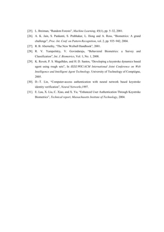 [25]. L. Breiman, “Random Forests”, Machine Learning, 45(1), pp. 5–32, 2001.
[26]. A. K. Jain, S. Pankanti, S. Prabhakar, L. Hong and A. Ross, “Biometrics: A grand
challenge”, Proc. Int. Conf. on Pattern Recognition, vol. 2, pp. 935–942, 2004.
[27]. R. B. Abernethy, “The New Weibull Handbook”, 2001.
[28]. R. V. Yampolskiy, V. Govindaraju, “Behavioral Biometrics: a Survey and
Classification”, Int. J. Biometrics, Vol. 1, No. 1, 2008.
[29]. K. Revett, P. S. Magalhães, and H. D. Santos, “Developing a keystroke dynamics based
agent using rough sets”, In IEEE/WIC/ACM International Joint Conference on Web
Intelligence and Intelligent Agent Technology. University of Technology of Compiègne,
2005.
[30]. D.–T. Lin, “Computer-access authentication with neural network based keystroke
identity verification”, Neural Networks,1997.
[31]. E. Lau, X. Liu, C. Xiao, and X. Yu, “Enhanced User Authentication Through Keystroke
Biometrics”, Technical report, Massachusetts Institute of Technology, 2004.
 