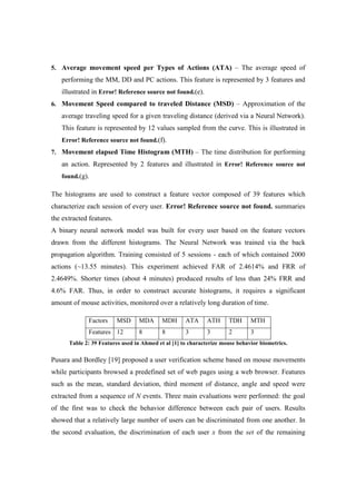 5. Average movement speed per Types of Actions (ATA) – The average speed of
performing the MM, DD and PC actions. This feature is represented by 3 features and
illustrated in Error! Reference source not found.(e).
6. Movement Speed compared to traveled Distance (MSD) – Approximation of the
average traveling speed for a given traveling distance (derived via a Neural Network).
This feature is represented by 12 values sampled from the curve. This is illustrated in
Error! Reference source not found.(f).
7. Movement elapsed Time Histogram (MTH) – The time distribution for performing
an action. Represented by 2 features and illustrated in Error! Reference source not
found.(g).
The histograms are used to construct a feature vector composed of 39 features which
characterize each session of every user. Error! Reference source not found. summaries
the extracted features.
A binary neural network model was built for every user based on the feature vectors
drawn from the different histograms. The Neural Network was trained via the back
propagation algorithm. Training consisted of 5 sessions - each of which contained 2000
actions (~13.55 minutes). This experiment achieved FAR of 2.4614% and FRR of
2.4649%. Shorter times (about 4 minutes) produced results of less than 24% FRR and
4.6% FAR. Thus, in order to construct accurate histograms, it requires a significant
amount of mouse activities, monitored over a relatively long duration of time.
Factors MSD MDA MDH ATA ATH TDH MTH
Features 12 8 8 3 3 2 3
Table 2: 39 Features used in Ahmed et al [1] to characterize mouse behavior biometrics.
Pusara and Bordley [19] proposed a user verification scheme based on mouse movements
while participants browsed a predefined set of web pages using a web browser. Features
such as the mean, standard deviation, third moment of distance, angle and speed were
extracted from a sequence of N events. Three main evaluations were performed: the goal
of the first was to check the behavior difference between each pair of users. Results
showed that a relatively large number of users can be discriminated from one another. In
the second evaluation, the discrimination of each user x from the set of the remaining
 