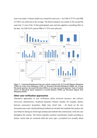 users was tested. A binary model was created for each user x. An FAR of 27.5% and FRR
of 3.06% was achieved on the average. The third evaluation was similar to the second but
used only 11 (out of the 18 that participated) users and also applied a smoothing filter to
the data. An FAR 0.43% and an FRR of 1.75% were achieved.
Figure 3 – Constructed histograms from user activity session in [2]. (a) Traveled Distance Histogram
(TDH), (b) Action Type Histogram (ATH), (c) Movement Direction Histogram (MDH), (d) Average
Movement speed per movement Direction (MDA), (e) Average movement speed per Types of Actions
(ATA), (f) Movement Speed compared to traveled Distance (MSD), (g) Movement elapsed Time
Histogram (MTH).
Other user verification approaches
Alternative approaches to user verification utilize keyboard dynamics and software
interaction characteristics. Keyboard dynamics features include, for example, latency
between consecutive keystrokes, flight time, dwell time - all based on the key
down/press/up events. Keyboard-based methods are divided into methods that analyze the
user behavior during an initial login attempt and methods that continuously verify the user
throughout the session. The former typically construct classification model according to
feature vectors that are extracted while the users type a predefined text (usually short)
 