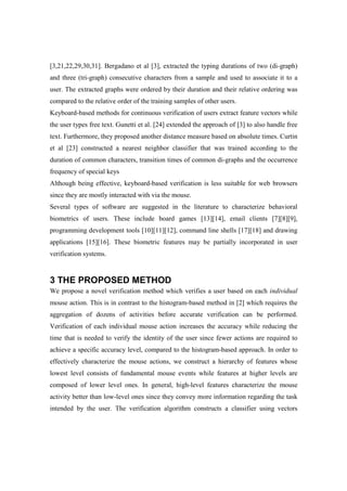 [3,21,22,29,30,31]. Bergadano et al [3], extracted the typing durations of two (di-graph)
and three (tri-graph) consecutive characters from a sample and used to associate it to a
user. The extracted graphs were ordered by their duration and their relative ordering was
compared to the relative order of the training samples of other users.
Keyboard-based methods for continuous verification of users extract feature vectors while
the user types free text. Gunetti et al. [24] extended the approach of [3] to also handle free
text. Furthermore, they proposed another distance measure based on absolute times. Curtin
et al [23] constructed a nearest neighbor classifier that was trained according to the
duration of common characters, transition times of common di-graphs and the occurrence
frequency of special keys
Although being effective, keyboard-based verification is less suitable for web browsers
since they are mostly interacted with via the mouse.
Several types of software are suggested in the literature to characterize behavioral
biometrics of users. These include board games [13][14], email clients [7][8][9],
programming development tools [10][11][12], command line shells [17][18] and drawing
applications [15][16]. These biometric features may be partially incorporated in user
verification systems.
3 THE PROPOSED METHOD
We propose a novel verification method which verifies a user based on each individual
mouse action. This is in contrast to the histogram-based method in [2] which requires the
aggregation of dozens of activities before accurate verification can be performed.
Verification of each individual mouse action increases the accuracy while reducing the
time that is needed to verify the identity of the user since fewer actions are required to
achieve a specific accuracy level, compared to the histogram-based approach. In order to
effectively characterize the mouse actions, we construct a hierarchy of features whose
lowest level consists of fundamental mouse events while features at higher levels are
composed of lower level ones. In general, high-level features characterize the mouse
activity better than low-level ones since they convey more information regarding the task
intended by the user. The verification algorithm constructs a classifier using vectors
 