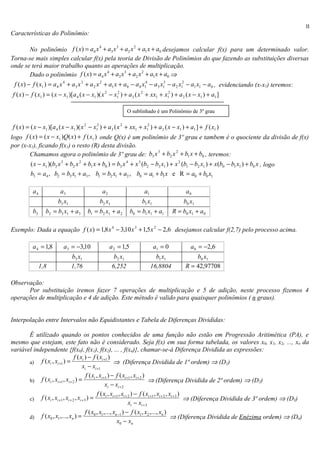 II
Características do Polinômio:

       No polinômio f ( x) = a4 x + a3 x + a2 x + a1 x + a0 desejamos calcular f(x) para um determinado valor.
                                  4      3      2


Torna-se mais simples calcular f(x) pela teoria de Divisão de Polinômios do que fazendo as substituições diversas
onde se terá maior trabalho quanto as aperações de multiplicação.
       Dado o polinômio f ( x ) = a4 x + a3 x + a2 x + a1 x + a0 ⇒
                                      4      3      2


 f ( x ) − f ( x1 ) = a 4 x 4 + a3 x 3 + a 2 x 2 + a1 x + a 0 − a 4 x14 − a3 x13 − a 2 x12 − a1 x1 − a 0 , evidenciando (x-x1) teremos:
 f ( x ) − f ( x1 ) = ( x − x1 )[a 4 ( x − x1 )( x 2 − x12 ) + a3 ( x 2 + xx1 + x12 ) + a 2 ( x − x1 ) + a1 ]

                                                               O sublinhado é um Polinômio de 3º grau

 f ( x ) = ( x − x1 )[a 4 ( x − x1 )( x 2 − x12 ) + a3 ( x 2 + xx1 + x12 ) + a 2 ( x − x1 ) + a1 ] + f ( x1 )
logo f ( x) = ( x − x1 )Q( x ) + f ( x1 ) onde Q(x) é um polinômio de 3º grau e tambem é o quociente da divisão de f(x)
por (x-x1), ficando f(x1) o resto (R) desta divisão.
          Chamamos agora o polinômio de 3º grau de: b3 x + b2 x + b1 x + b0 , teremos:
                                                                             3        2


          ( x − x1 )(b3 x 3 + b2 x 2 + b1 x + b0 ) = b3 x 4 + x 3 (b2 − b3 x1 ) + x 2 (b1 − b2 x1 ) + x (b0 − b1 x1 ) + b0 x , logo
          b3 = a4 , b2 = b3 x1 + a3 , b1 = b2 x1 + a2 , b0 = a1 + b1 x e R = a0 + b0 x1

           a4            a3                    a2                     a1                    a0
                        b3 x1                 b2 x1                  b1 x1                 b0 x1
           b3     b2 = b3 x1 + a3       b1 = b2 x1 + a 2        b0 = b1 x1 + a1       R = b0 x1 + a 0

Exemplo: Dada a equação f ( x) = 1,8 x 4 − 3,10 x 3 + 1,5 x 2 − 2,6 desejamos calcular f(2,7) pelo processo acima.

           a 4 = 1,8       a3 = −3,10               a 2 = 1,5                a1 = 0           a 0 = −2,6
                                b3 x1                  b2 x1                 b1 x1             b0 x1
                1,8             1,76                  6,252                16,8804         R = 42,97708

Observação:
      Por substituição iremos fazer 7 operações de multiplicação e 5 de adição, neste processo fizemos 4
operações de multiplicação e 4 de adição. Este método é valido para quaisquer polinômios ( n graus).


Interpolação entre Intervalos não Equidistantes e Tabela de Diferenças Divididas:

       É utilizado quando os pontos conhecidos de uma função não estão em Progressão Aritimética (PA), e
mesmo que estejam, este fato não é considerado. Seja f(x) em sua forma tabelada, os valores x0, x1, x2, ..., xn da
variável independente {f(x0), f(x1), f(x2), ... , f(xn)}, chamar-se-á Diferença Dividida as expressões:
                                 f ( xi ) − f ( xi +1 )
       a) f ( xi , xi +1 ) =                                 ⇒ (Diferença Dividida de 1ª ordem) ⇒ (D1)
                                       xi − xi +1
                                          f ( xi , xi +1 ) − f ( xi +1 , xi + 2 )
       b) f ( xi , xi +1 , xi + 2 ) =                                               ⇒ (Diferença Dividida de 2ª ordem) ⇒ (D2)
                                                       xi − xi + 2
                                                  f ( xi , xi +1 , xi + 2 ) − f ( xi +1 , xi + 2 , xi + 3 )
       c) f ( xi , xi +1 , xi + 2 , xi + 3 ) =                                                              ⇒ (Diferença Dividida de 3ª ordem) ⇒ (D3)
                                                                        xi − xi + 3
                                          f ( x0 , x1 ,..., xn −1 ) − f ( x1 , x2 ,..., xn )
       d) f ( x0 , x1 ,..., xn ) =                                                                  ⇒ (Diferença Dividida de Enézima ordem) ⇒ (Dn)
                                                               x0 − xn
 