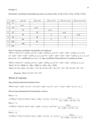 IV
    Exemplo 2:

    Determinar o polinômio interpolador que passe nos pontos (0,6), (1,10), (2,22), (3,54), (5,226), (7,622).


x         f (x)                 f ( x, x )           f ( x, x, x )             f ( x, x, x, x )          f ( x, x, x , x , x )     f ( x, x, x , x , x , x )
0           6
                                ⇒4
1          10                                         ⇒4
                                  12                                             ⇒2
2          22                                            10                                                  ⇒0
                                  32                                                 2                                                  ⇒0
3          54                                            18                                                       0
                                  86                                                 2
5         226                                            28
                                 198
7         622

    Para os 6 pontos o polinômio interpolador será dado por:
    Pn( x) = f ( x0 ) + ( x − x0 ) f ( x0 , x1 ) + ( x − x0 )( x − x1 ) f ( x0 , x1 , x2 ) + ( x − x0 )( x − x1 )( x − x2 ) f ( x0 , x1 , x2 , x3 ) +
    ( x − x0 )( x − x1 )( x − x2 )( x − x3 ) f ( x0 , x1 , x2 , x3 , x4 ) + ( x − x0 )( x − x1 )( x − x2 )( x − x3 )( x − x4 ) f ( x0 , x1 , x2 , x3 , x4 , x5 )
    f(x,x,x,x,x) = 0 e também f(x,x,x,x,x,x) = 0 , logo o polinômio Pn(x) poderá ser resumido na forma:

    Pn( x) = f ( x0 ) + ( x − x0 ) f ( x0 , x1 ) + ( x − x0 )( x − x1 ) f ( x0 , x1 , x2 ) + ( x − x0 )( x − x1 )( x − x2 ) f ( x0 , x1 , x2 , x3 )
    Pn( x) = 6 + ( x − 0)[4] + ( x − 0)( x − 1)[4] + ( x − 0)( x − 1)( x − 2)[2]
    Pn( x) = 6 + 4 x + 4 x( x − 1) + 2 x( x 2 − 3 x + 2) = 6 + 4 x + 4 x 2 − 4 x + 2 x 3 − 6 x 2 + 4 x = 6 + 4 x − 2 x 2 + 2 x 3

                Resposta: Pn( x) = 6 + 4 x − 2 x 2 + 2 x 3

    Método de Lagrange

    Seja a função polinomial substituta Pn(x):

    Pn( x) = a0 ( x − x1 )( x − x2 )...( x − xn ) + a1 ( x − x0 )( x − x2 )...( x − xn ) + ... + an ( x − x0 )( x − x1 )...( x − xn −1 )

    Pelo teorema fundamental da Interpolação, teremos:

    Para x = x0
                                                                                                                      f ( x0 )
    ⇒ Pn( x0 ) = f ( x0 ) ⇒ f ( x0 ) = a0 ( x0 − x1 )( x0 − x2 )...( x0 − xn ) ⇒ a0 =
                                                                                                       ( x0 − x1 )( x0 − x2 )...( x0 − xn )
    Para x = x1
                                                                                                                   f ( x1 )
    ⇒ Pn( x1 ) = f ( x1 ) ⇒ f ( x1 ) = a1 ( x1 − x0 )( x1 − x2 )...( x1 − xn ) ⇒ a1 =
                                                                                                    ( x1 − x0 )( x1 − x2 )...( x1 − xn )
    .........................
    Para x = xn
                                                                                                                          f ( xn )
    ⇒ Pn( xn ) = f ( xn ) ⇒ f ( xn ) = an ( xn − x0 )( xn − x1 )...( xn − xn −1 ) ⇒ an =
                                                                                                          ( xn − x0 )( xn − x1 )...( xn − xn −1 )
 