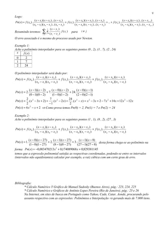 V
Logo:
                       ( x − x1 )( x − x2 )...( x − xn )                ( x − x0 )( x − x2 )...( x − xn )                      ( x − x0 )( x − x1 )...( x − xx−1 )
Pn( x) = f ( x0 ).                                        + f ( x1 ).                                      + ... + f ( xn ).
                     ( x0 − x1 )( x0 − x2 )...( x0 − xn )             ( x1 − x0 )( x1 − x2 )...( x1 − xn )                   ( xn − x0 )( xn − x1 )...( xn − xn−1 )
                                 n      n     (x − x j )
Resumindo teremos:              ∑π
                                i =0
                                       j =0   ( xi − x j )
                                                             . f ( xi )   para   i≠ j

O erro associado é o mesmo do processo usado por Newton.

Exemplo 1:
Ache o polinômio interpolador para os seguintes pontos (0 , 2), (1 , 7), (2 , 24)
 x    f (x)
 0      2
 1      7
 2     24

O polinômio interpolador será dado por:
                     ( x − x1 )( x − x 2 )                ( x − x 0 )( x − x 2 )                 ( x − x0 )( x − x1 )
Pn( x) = f ( x0 ).                           + f ( x1 ).                          + f ( x 2 ).
                   ( x 0 − x1 )( x 0 − x 2 )             ( x1 − x 0 )( x1 − x 2 )              ( x 2 − x0 )( x 2 − x1 )

            ( x − 1)( x − 2)      ( x − 0)( x − 2)       ( x − 0)( x − 1)
Pn( x) = 2.                  + 7.                  + 24.
            (0 − 1)(0 − 2)         (1 − 0)(1 − 2)        (2 − 0)(2 − 1)
         2                      7                  24
Pn( x) = .( x 2 − 3 x + 2) +        .( x 2 − 2 x) + .( x 2 − x) = x 2 − 3 x + 2 − 7 x 2 + 14 x + 12 x 2 − 12 x
         2                     −1                   2
Pn( x) = 6 x − x + 2 ⇒ Como prova temos Pn(0) = 2, Pn(1) = 7 e Pn(2) = 24
             2




Exemplo 2:
Ache o polinômio interpolador para os seguintes pontos (1 , 1), (8 , 2), (27 , 3)

                         ( x − x1 )( x − x 2 )                ( x − x 0 )( x − x 2 )                 ( x − x0 )( x − x1 )
Pn( x) = f ( x0 ).                               + f ( x1 ).                          + f ( x 2 ).
                       ( x 0 − x1 )( x 0 − x 2 )             ( x1 − x 0 )( x1 − x 2 )              ( x 2 − x0 )( x 2 − x1 )

           ( x − 8)( x − 27)      ( x − 1)( x − 27)       ( x − 1)( x − 8)
Pn( x) = 1.                  + 2.                   + 3.                   desta forma chega-se ao polinômio na
            (1 − 8)(1 − 27)       (8 − 1)(8 − 27)        (27 − 1)(27 − 8)
forma Pn( x) = −0,003470213 x 2 + 0,174089068 x + 0,829381145
temos que a expressão polinomial satisfaz as respectivas coordenadas, podendo-se entre os intervalos
(intervalos não equidistantes) calcular por exemplo, a raiz cúbica com um certo grau de erro.




Bibliografia:
       * Cálculo Numérico Y Gráfico de Manuel Sadosky (Buenos Aires), pág.: 223, 224, 225
       * Cálculo Numérico e Gráficos de Antônio Lopes Pereira (Rio de Janeiro), pág.: 25 e 26
       Na Internet, em sites de busca em Português como Yahoo, Cade, Catar, Aonde, procurando pelo
       assunto respectivo com as expressões: Polinômios e Interpolação ⇒ gerando mais de 7.000 itens.
 