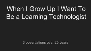 When I Grow Up I Want To
Be a Learning Technologist
3 observations over 25 years
 