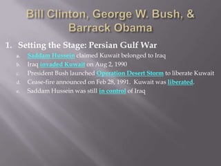 1. Setting the Stage: Persian Gulf War
a. Saddam Hussein claimed Kuwait belonged to Iraq
b. Iraq invaded Kuwait on Aug 2, 1990
c. President Bush launched Operation Desert Storm to liberate Kuwait
d. Cease-fire announced on Feb 28, 1991. Kuwait was liberated.
e. Saddam Hussein was still in control of Iraq
 