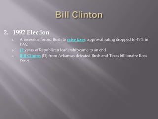 2. 1992 Election
a. A recession forced Bush to raise taxes; approval rating dropped to 49% in
1992
b. 12 years of Republican leadership came to an end
c. Bill Clinton (D) from Arkansas defeated Bush and Texas billionaire Ross
Perot
 