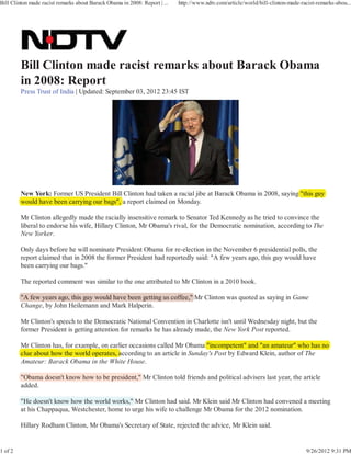Bill Clinton made racist remarks about Barack Obama in 2008: Report | ...   http://www.ndtv.com/article/world/bill-clinton-made-racist-remarks-abou...




         Press Trust of India | Updated: September 03, 2012 23:45 IST




         New York: Former US President Bill Clinton had taken a racial jibe at Barack Obama in 2008, saying "this guy
                                                                                                          g
         would have been carrying our bags", a report claimed on Monday.

         Mr Clinton allegedly made the racially insensitive remark to Senator Ted Kennedy as he tried to convince the
         liberal to endorse his wife, Hillary Clinton, Mr Obama's rival, for the Democratic nomination, according to The
         New Yorker.

         Only days before he will nominate President Obama for re-election in the November 6 presidential polls, the
         report claimed that in 2008 the former President had reportedly said: "A few years ago, this guy would have
         been carrying our bags."

         The reported comment was similar to the one attributed to Mr Clinton in a 2010 book.

         "A few years ago, this guy would have been getting us coffee," Mr Clinton was quoted as saying in Game
         Change, by John Heilemann and Mark Halperin.

         Mr Clinton's speech to the Democratic National Convention in Charlotte isn't until Wednesday night, but the
         former President is getting attention for remarks he has already made, the New York Post reported.

         Mr Clinton has, for example, on earlier occasions called Mr Obama "incompetent" and "an amateur" who has no
                       ,         p ,                                       a
                                            according to an article in Sunday's Post by Edward Klein, author of The
         clue about how the world operates, a
         Amateur: Barack Obama in the White House.

         "Obama doesn't know how to be president," Mr Clinton told friends and political advisers last year, the article
         added.

         "He doesn't know how the world works," Mr Clinton had said. Mr Klein said Mr Clinton had convened a meeting
         at his Chappaqua, Westchester, home to urge his wife to challenge Mr Obama for the 2012 nomination.

         Hillary Rodham Clinton, Mr Obama's Secretary of State, rejected the advice, Mr Klein said.


1 of 2                                                                                                                            9/26/2012 9:31 PM
 