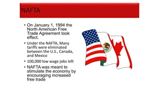 NAFTA
• On January 1, 1994 the
North American Free
Trade Agreement took
effect.
• Under the NAFTA, Many
tariffs were eliminated
between the U.S., Canada,
and Mexico
• 100,000 low wage jobs left
• NAFTA was meant to
stimulate the economy by
encouraging increased
free trade
 
