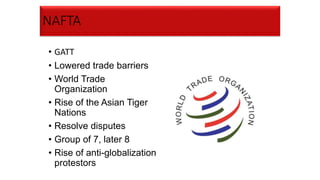 NAFTA
• GATT
• Lowered trade barriers
• World Trade
Organization
• Rise of the Asian Tiger
Nations
• Resolve disputes
• Group of 7, later 8
• Rise of anti-globalization
protestors
 
