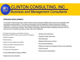 PROCESS DEVELOPMENT We begin by looking at your Product Lifecycle Management (PLM)-Cradle to grave product development. Rapid Prototyping Benchmarking  Quality Function Deployment (QFD) Stage Gate Model or Design Reviews Systems Engineering Configuration Management  Failure Mode Effects Analysis (FMEA) Quality Assurance Systems Quality Control Systems Supplier Quality Assurance ISO Standards Baldrige Performance Criteria Environmental Designs Safety and ergonomic Designs (Product and assembly) GSA Contracts Governement Certifications To succeed in these tough times, small to medium sized businesses (SMB) need to think and act globally while maintaining a local presence. This means that products must be designed to meet the demands of global competition. The time and cost of new product development must be continuously improved and the speed to market must continuously increase. We at Clinton Consulting understand these competitive pressures and can work with you to develop processes to help meet these challenges. 