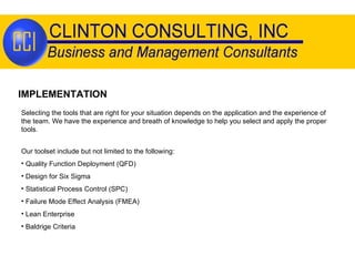 IMPLEMENTATION Selecting the tools that are right for your situation depends on the application and the experience of the team. We have the experience and breath of knowledge to help you select and apply the proper tools. Our toolset include but not limited to the following: Quality Function Deployment (QFD) Design for Six Sigma Statistical Process Control (SPC) Failure Mode Effect Analysis (FMEA) Lean Enterprise Baldrige Criteria 