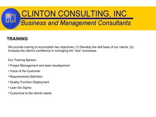 TRAINING We provide training to accomplish two objectives: (1) Develop the skill base of our clients; (2) Increase the client’s confidence in managing the “new” processes. Our Training Sphere: Project Management and team development Voice of the Customer Requirements Definition Quality Function Deployment Lean Six Sigma Customize to the clients needs 