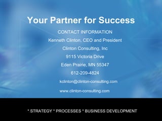 Your Partner for Success * Product Development * Engineering Processes * Management Processes CONTACT INFORMATION Kenneth Clinton, CEO and President Clinton Consulting, Inc 9115 Victoria Drive Eden Prairie, MN 55347 612-209-4824 [email_address] www.clinton-consulting.com * STRATEGY * PROCESSES * BUSINESS DEVELOPMENT 