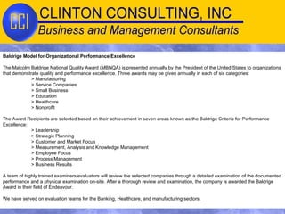 Baldrige Model for Organizational Performance Excellence The Malcolm Baldrige National Quality Award (MBNQA) is presented annually by the President of the United States to organizations that demonstrate quality and performance excellence. Three awards may be given annually in each of six categories: > Manufacturing  > Service Companies > Small Business > Education > Healthcare > Nonprofit The Award Recipients are selected based on their achievement in seven areas known as the Baldrige Criteria for Performance Excellence: > Leadership > Strategic Planning > Customer and Market Focus > Measurement, Analysis and Knowledge Management > Employee Focus > Process Management > Business Results A team of highly trained examiners/evaluators will review the selected companies through a detailed examination of the documented performance and a physical examination on-site. After a thorough review and examination, the company is awarded the Baldrige Award in their field of Endeavour. We have served on evaluation teams for the Banking, Healthcare, and manufacturing sectors. 