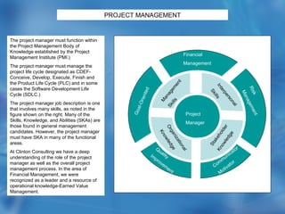 PROJECT   MANAGEMENT The project manager must function within the Project Management Body of Knowledge established by the Project Management Institute (PMI.) The project manager must manage the project life cycle designated as CDEF-Conceive, Develop, Execute, Finish and the Product Life Cycle (PLC) and in some cases the Software Development Life Cycle (SDLC.) The project manager job description is one that involves many skills, as noted in the figure shown on the right. Many of the Skills, Knowledge, and Abilities (SKAs) are those found in general management candidates. However, the project manager must have SKA in many of the functional areas. At Clinton Consulting we have a deep understanding of the role of the project manager as well as the overall project management process. In the area of Financial Management, we were recognized as a leader and a resource of operational knowledge-Earned Value Management. Project Manager Organizational Knowledge Stakeholder  Knowledge Management Skills Interpersonal Skills Financial  Management Goal-Oriented Risk Management Communicator Motivator Quality Improvement 