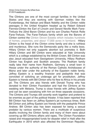 Clinton Crime Company By IzReal Zues
2/1/2019 weebly.com
The Clintons are one of the most corrupt families in the United
States and they are working with German nobles like the
Furstenbergs, the Vatican and Black Nobility and the Clinton noble
peerages in the United Kingdom headed up by Robert Edward
Fiennes-Clinton the Earl of Lincoln and Gerard Neville Mark Fane-
Trefusis the 22nd Baron Clinton and his son Charles Patrick Rolle
Fane-Trefusis. The Fane-Trefusis family which are the Barons of
Clinton control the Clinton Devon Estates which includes hundreds
of homes, properties, and about 17,000 acres in farmland.  Hillary
Clinton is the head of the Clinton crime family and she is ruthless
and murderous. She runs the Democratic party like a maﬁa boss.
Hillary Clinton not only supports abortion but promotes it. Both
Hillary Clinton and Bill Clinton were educated at Yale University
which is a college established by the British Crown. Bill Clinton was
also Jesuit educated from Georgetown University. Hillary Rodham
Clinton has English and Scottish ancestry. The Rodham family
really take their name from Rodheim, Germany a small town in
Hesse under the authority of the Roman Catholic Archdiocese of
Mainz and later under the authority of the Eppstein noble family.
Jeffrey Epstein is a wealthy ﬁnancier and pedophile that was
convicted of soliciting an underage girl for prostitution. Jeffrey
Epstein is friends with Bill Clinton who he ﬂew to Africa in his private
jet. The Clintons are also friends with Donald Trump who has
donated to their Clinton Foundation and had the Clintons at his
wedding with Melania. Trump is close friends with Jeffrey Epstein
and can be seen socializing with him on three separate occasions.
The Clintons and Trumps still covertly work together and pretend to
be enemies as part of the political theater. It has been reported that
Bill Clinton has ﬂown on Jeffrey Epstein's jet numerous times. Both
Bill Clinton and Jeffrey Epstein are friends with the pedophile Prince
Andrew. Bill Clinton also has been exposed for being a sexual
predator by various women. There are a multitude of suspicious
deaths involving the Clinton family and many of them were about
covering up Bill Clintons affairs and rapes. The Clinton Foundation
raised and misappropriated funds for disaster relief in Haiti after the
Earthquake in 2010 which also affected the Dominican Republic.
 