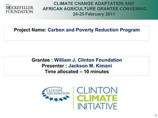 CLIMATE CHANGE ADAPTATION AND
           AFRICAN AGRICULTURE GRANTEE CONVENING
                      24-25 February 2011


Project Name: Carbon and Poverty Reduction Program




       Grantee : William J. Clinton Foundation
           Presenter : Jackson M. Kimani
            Time allocated – 10 minutes




                                                     0
 