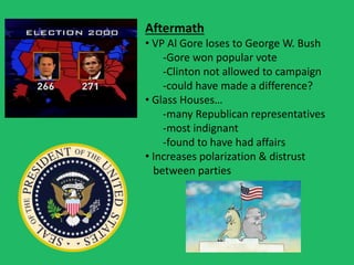 Aftermath
• VP Al Gore loses to George W. Bush
-Gore won popular vote
-Clinton not allowed to campaign
-could have made a difference?
• Glass Houses…
-many Republican representatives
-most indignant
-found to have had affairs
• Increases polarization & distrust
between parties
 