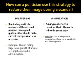 BOLSTERING
 Reminding particular
audience of the accused
person’s many good
qualities that should make
current transgression less
offensive
 Example: Clinton noting
large-scale growth of private
sector jobs during his
administration.
MINIMIZATION
 Asking audience to
consider that offense is
minor in some way
 Example: A lot of people have
extramarital affairs—or at least think
about having them
 