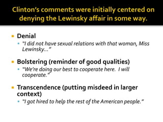  Denial
 “I did not have sexual relations with that woman, Miss
Lewinsky…”
 Bolstering (reminder of good qualities)
 “We’re doing our best to cooperate here. I will
cooperate.”
 Transcendence (putting misdeed in larger
context)
 “I got hired to help the rest of the American people.”
 