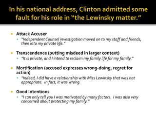  Attack Accuser
 “Independent Counsel investigation moved on to my staff and friends,
then into my private life.”
 Transcendence (putting misdeed in larger context)
 “It is private, and I intend to reclaim my family life for my family.”
 Mortification (accused expresses wrong-doing, regret for
action)
 “Indeed, I did have a relationship with Miss Lewinsky that was not
appropriate. In fact, it was wrong.
 Good Intentions
 “I can only tell you I was motivated by many factors. I was also very
concerned about protecting my family.”
 