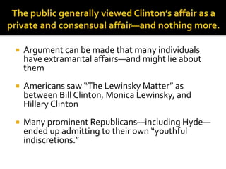  Argument can be made that many individuals
have extramarital affairs—and might lie about
them
 Americans saw “The Lewinsky Matter” as
between Bill Clinton, Monica Lewinsky, and
Hillary Clinton
 Many prominent Republicans—including Hyde—
ended up admitting to their own “youthful
indiscretions.”
 
