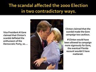 Vice President Al Gore
claimed that Clinton’s
scandal deflated the
enthusiasm of the
Democratic Party, s0….
Clinton claimed that the
scandal made the Gore
campaign too cautious.
If Clinton would have
been allowed to campaign
more vigorously for Gore,
the eventual Florida
recount wouldn’t have
mattered.
 